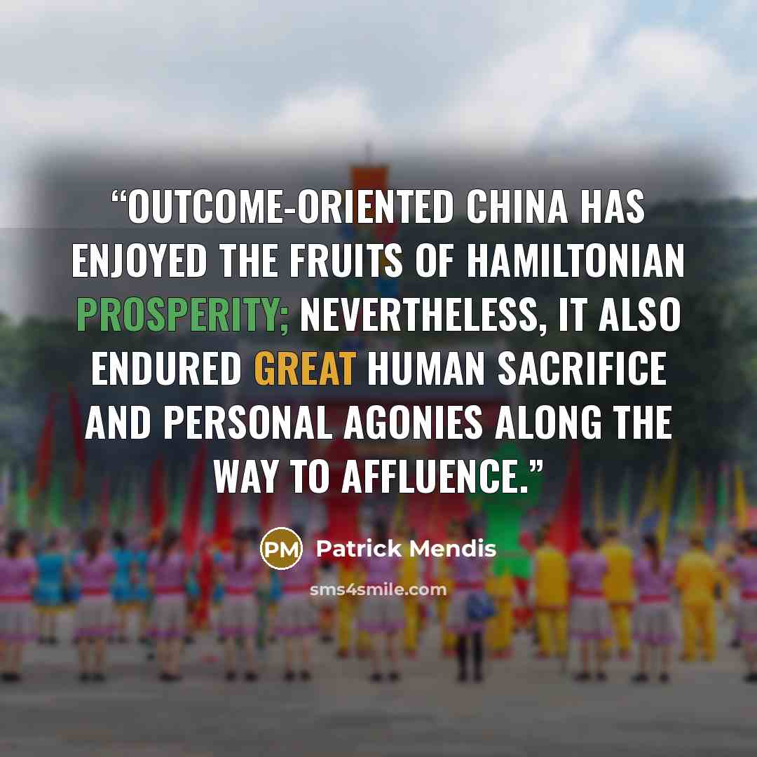 “Outcome-oriented China has enjoyed the fruits of Hamiltonian prosperity; nevertheless, it also endured great human sacrifice and personal agonies along the way to affluence.” quote by Patrick Mendis