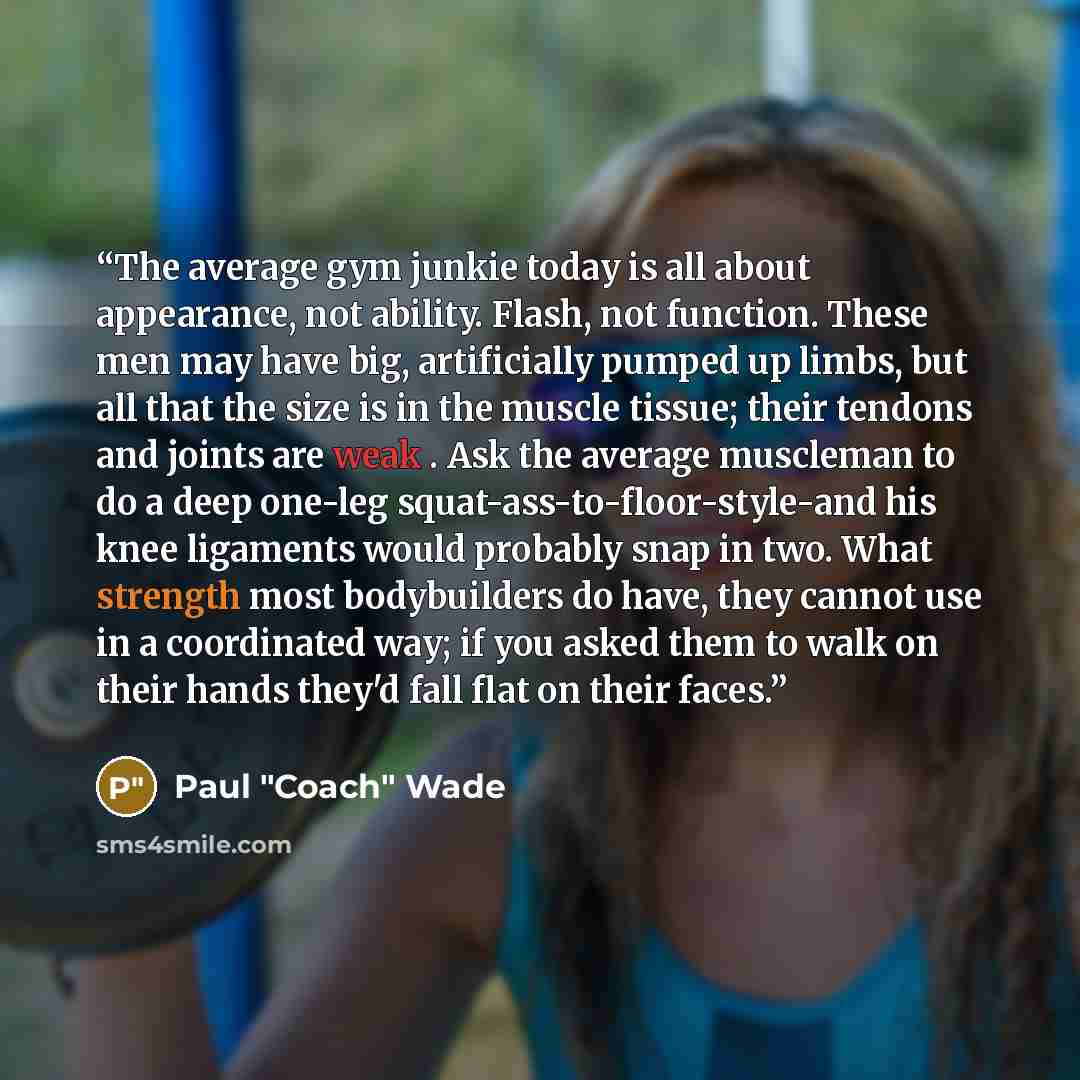 “The average gym junkie today is all about appearance, not ability. Flash, not function. These men may have big, artificially pumped up limbs, but all that the size is in the muscle tissue; their tendons and joints are weak . Ask the average muscleman to do a deep one-leg…” quote by Paul "Coach" Wade