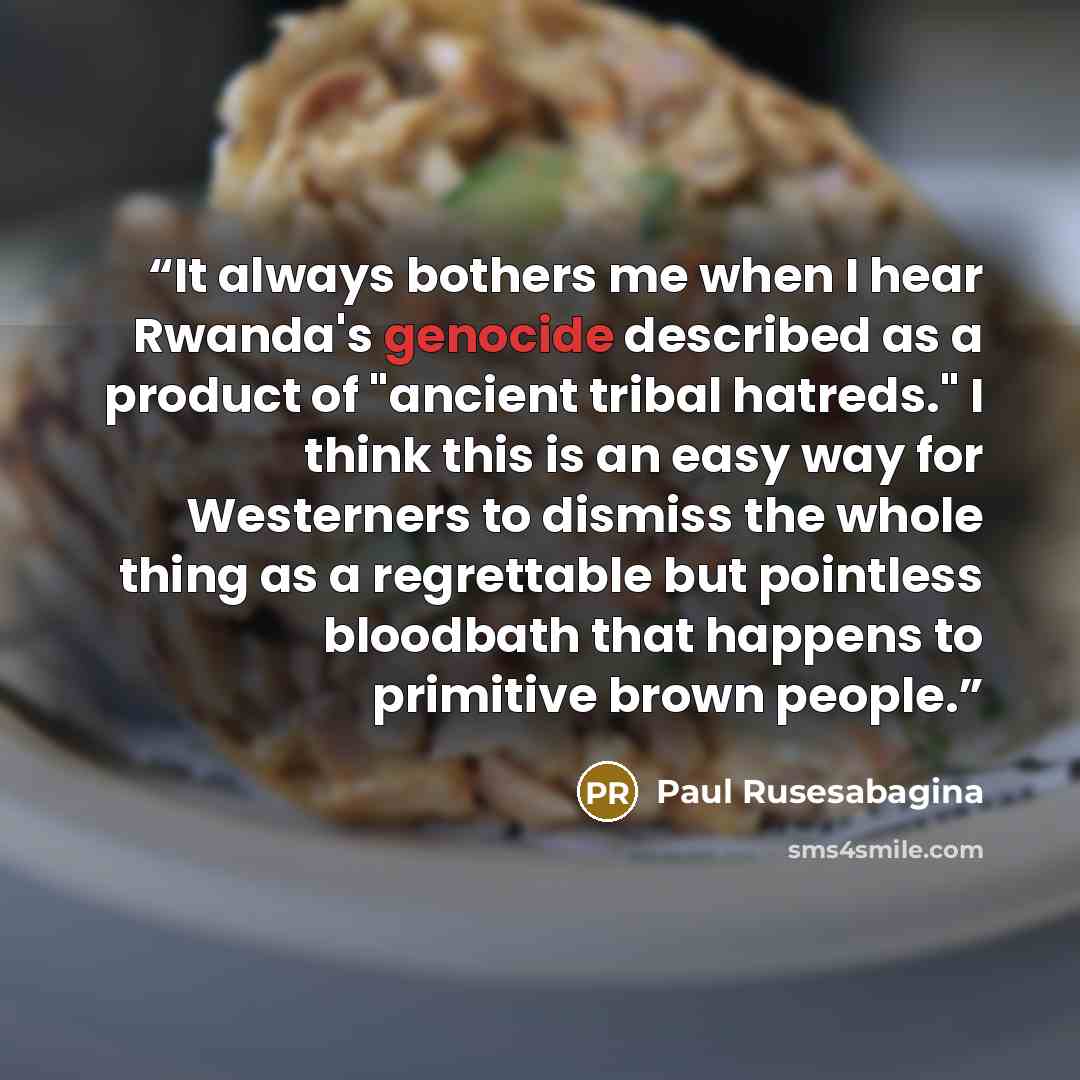 “It always bothers me when I hear Rwanda's genocide described as a product of "ancient tribal hatreds." I think this is an easy way for Westerners to dismiss the whole thing as a regrettable but pointless bloodbath that happens to primitive brown people.” quote by Paul Rusesabagina