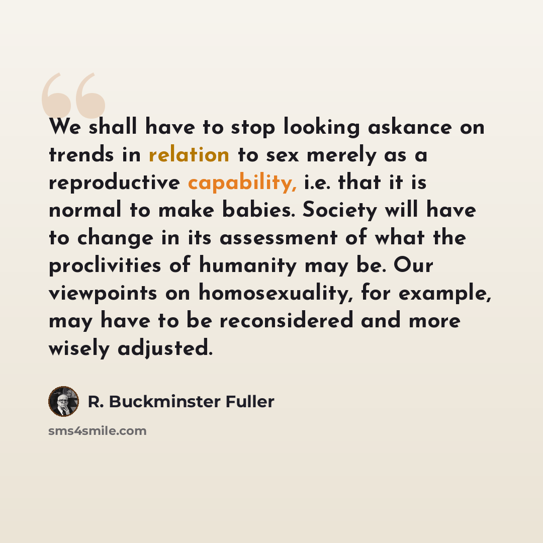 “We shall have to stop looking askance on trends in relation to sex merely as a reproductive capability, i.e. that it is normal to make babies. Society will have to change in its assessment of what the proclivities of humanity may be. Our viewpoints on homosexuality, for example, may have to be…” quote by R. Buckminster Fuller