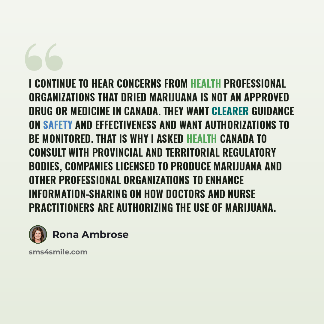“I continue to hear concerns from health professional organizations that dried marijuana is not an approved drug or medicine in Canada. They want clearer guidance on safety and effectiveness and want authorizations to be monitored. That is why I asked Health Canada to consult with provincial and…” quote by Rona Ambrose