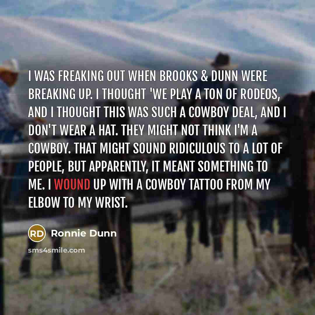 “I was freaking out when Brooks & Dunn were breaking up. I thought 'We play a ton of rodeos, and I thought this was such a cowboy deal, and I don't wear a hat. They might not think I'm a cowboy. That might sound ridiculous to a lot of people, but apparently, it meant something to me. I wound up…” quote by Ronnie Dunn