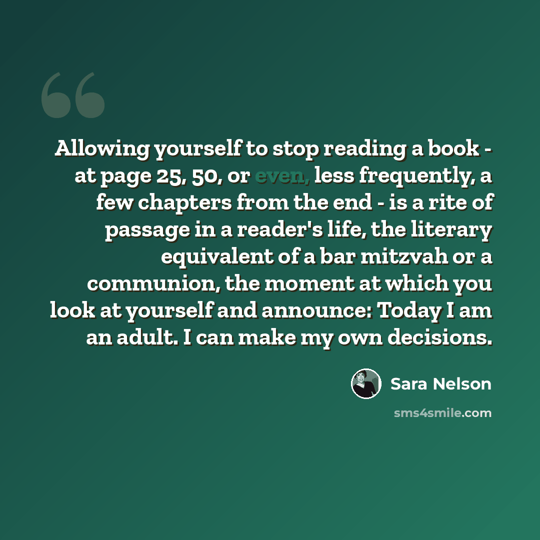 “Allowing yourself to stop reading a book - at page 25, 50, or even, less frequently, a few chapters from the end - is a rite of passage in a reader's life, the literary equivalent of a bar mitzvah or a communion, the moment at which you look at yourself and announce: Today I am an adult. I can…” quote by Sara Nelson