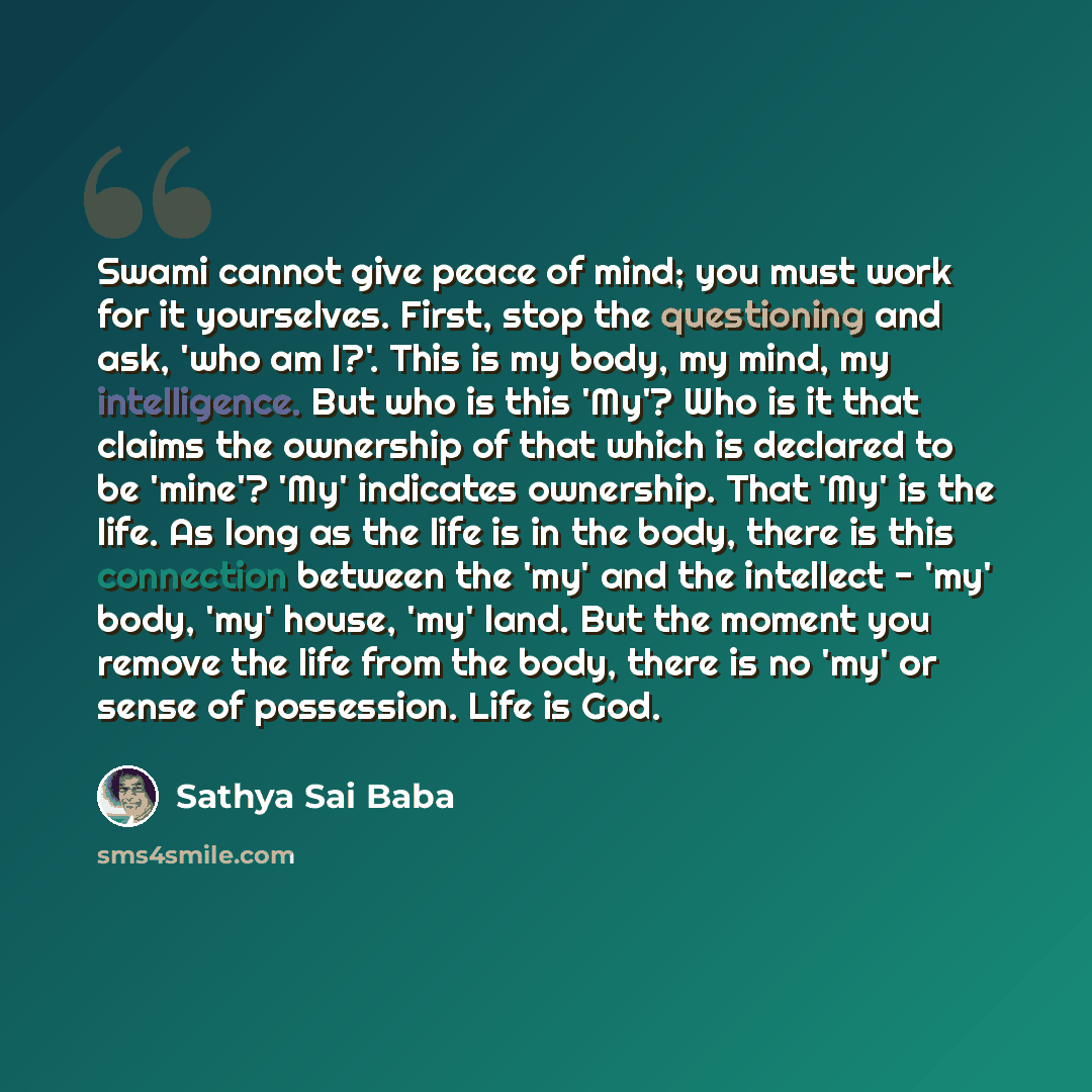 “Swami cannot give peace of mind; you must work for it yourselves. First, stop the questioning and ask, 'who am I?'. This is my body, my mind, my intelligence. But who is this 'My'? Who is it that claims the ownership of that which is declared to be 'mine'? 'My' indicates ownership. That 'My' is…” quote by Sathya Sai Baba