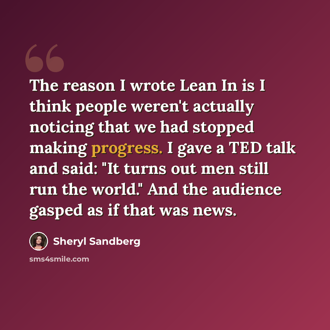“The reason I wrote Lean In is I think people weren't actually noticing that we had stopped making progress. I gave a TED talk and said: "It turns out men still run the world." And the audience gasped as if that was news.” quote by Sheryl Sandberg