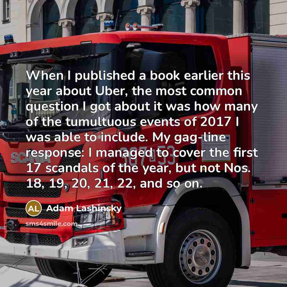 “When I published a book earlier this year about Uber, the most common question I got about it was how many of the tumultuous events of 2017 I was able to include. My gag-line response: I managed to cover the first 17 scandals of the year, but not Nos. 18, 19, 20, 21, 22, and so on.” quote by Adam Lashinsky