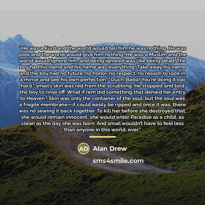 “He was a Kurd and the world would tell him he was nothing. He was poor and the world would give him nothing. He was a Muslim and the world would ignore him, and being ignored was like being dead. The boy had his name and his name was everything. Take away his name and the boy had no future, no…” quote by Alan Drew