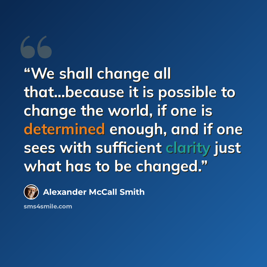 “We shall change all that...because it is possible to change the world, if one is determined enough, and if one sees with sufficient clarity just what has to be changed.” quote by alexander mccall smith