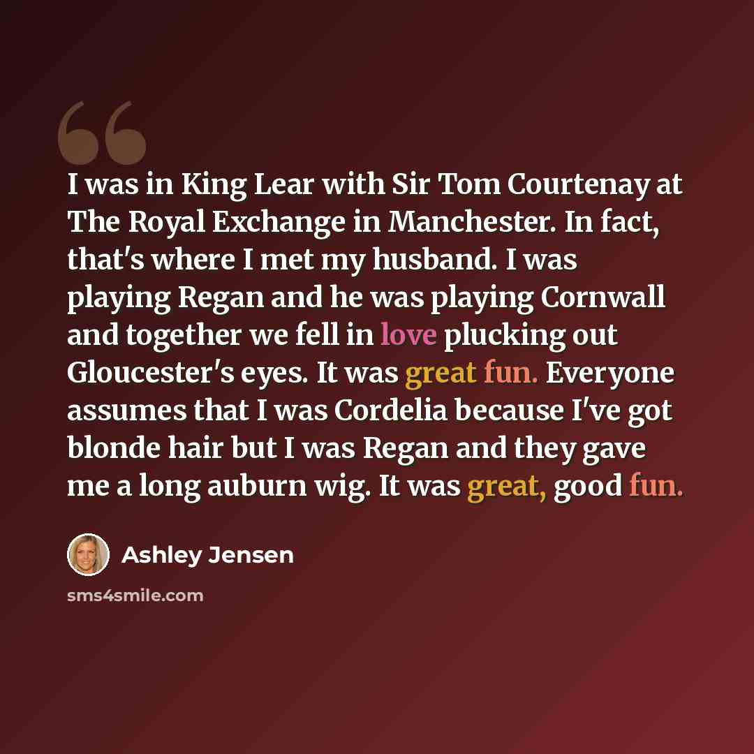 “I was in King Lear with Sir Tom Courtenay at The Royal Exchange in Manchester. In fact, that's where I met my husband. I was playing Regan and he was playing Cornwall and together we fell in love plucking out Gloucester's eyes. It was great fun. Everyone assumes that I was Cordelia because I've…” quote by Ashley Jensen