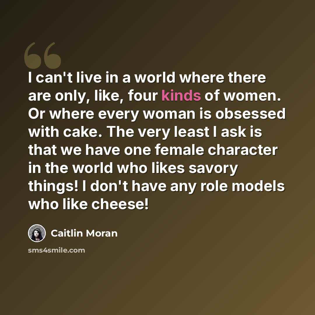 “I can't live in a world where there are only, like, four kinds of women. Or where every woman is obsessed with cake. The very least I ask is that we have one female character in the world who likes savory things! I don't have any role models who like cheese!” quote by Caitlin Moran