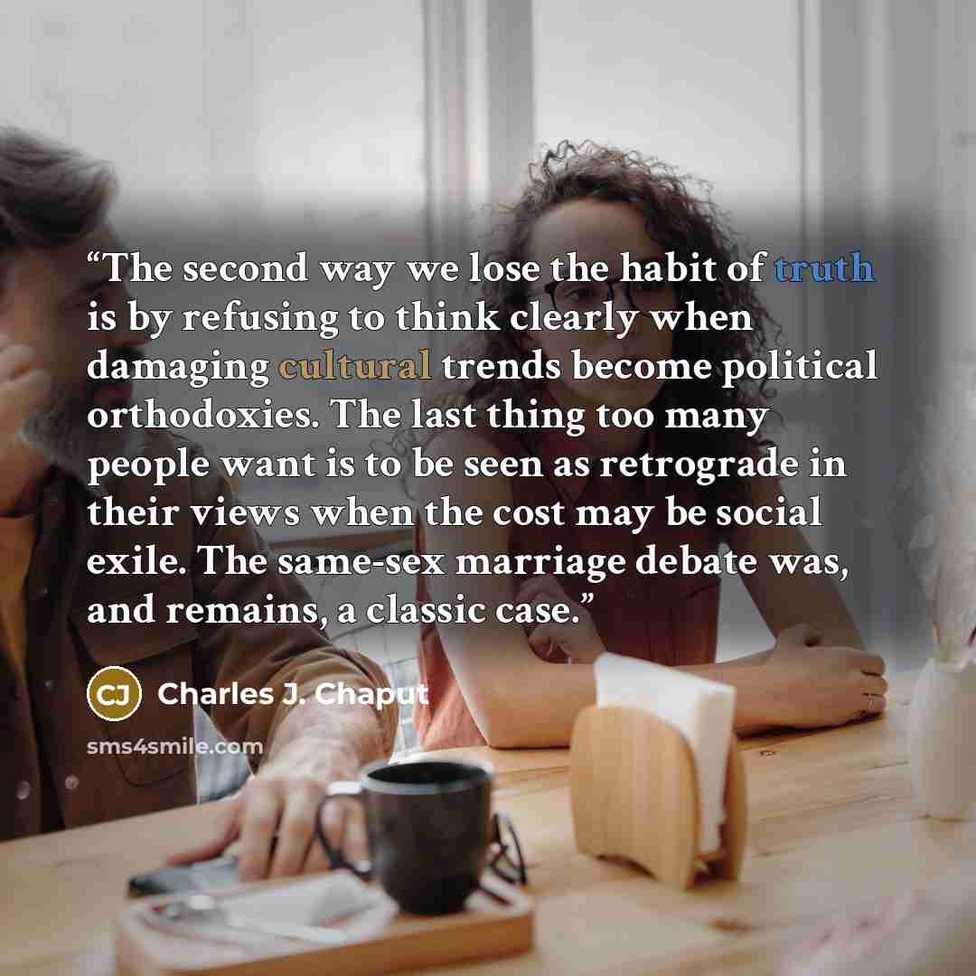 “The second way we lose the habit of truth is by refusing to think clearly when damaging cultural trends become political orthodoxies. The last thing too many people want is to be seen as retrograde in their views when the cost may be social exile. The same-sex marriage debate was, and remains, a…” quote by Charles J. Chaput
