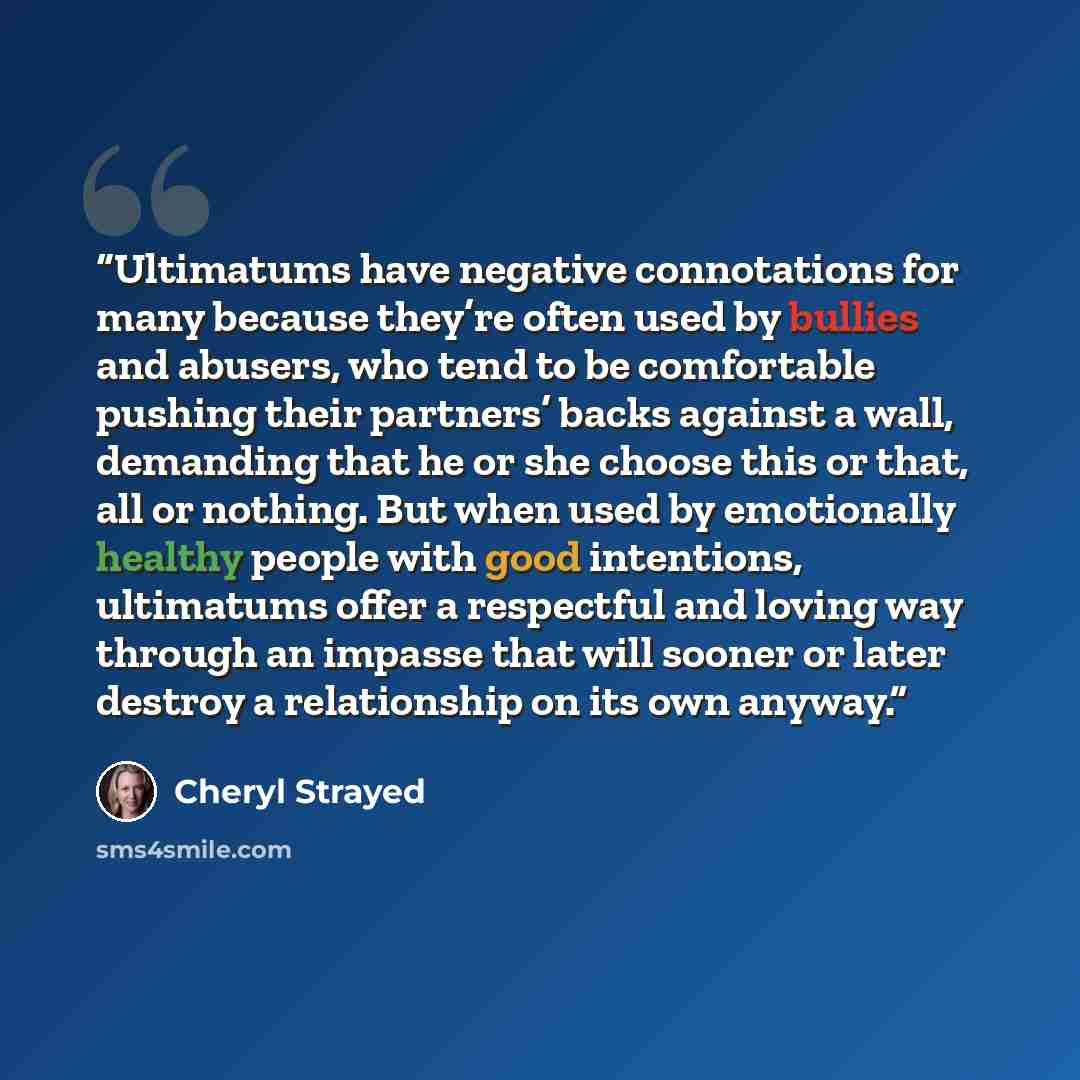 “Ultimatums have negative connotations for many because they’re often used by bullies and abusers, who tend to be comfortable pushing their partners’ backs against a wall, demanding that he or she choose this or that, all or nothing. But when used by emotionally healthy people with good intentions…” quote by Cheryl Strayed