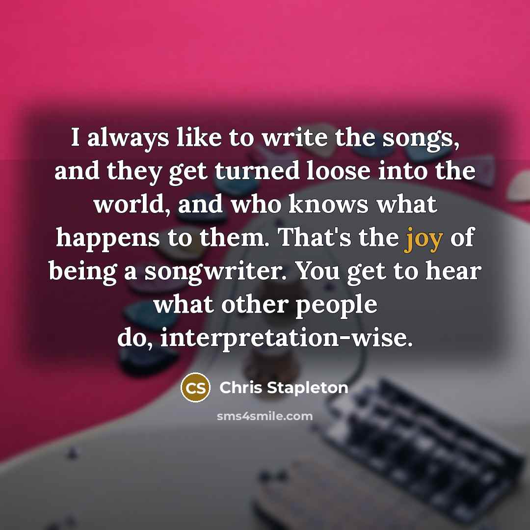 “I always like to write the songs, and they get turned loose into the world, and who knows what happens to them. That's the joy of being a songwriter. You get to hear what other people do, interpretation-wise.” quote by Chris Stapleton