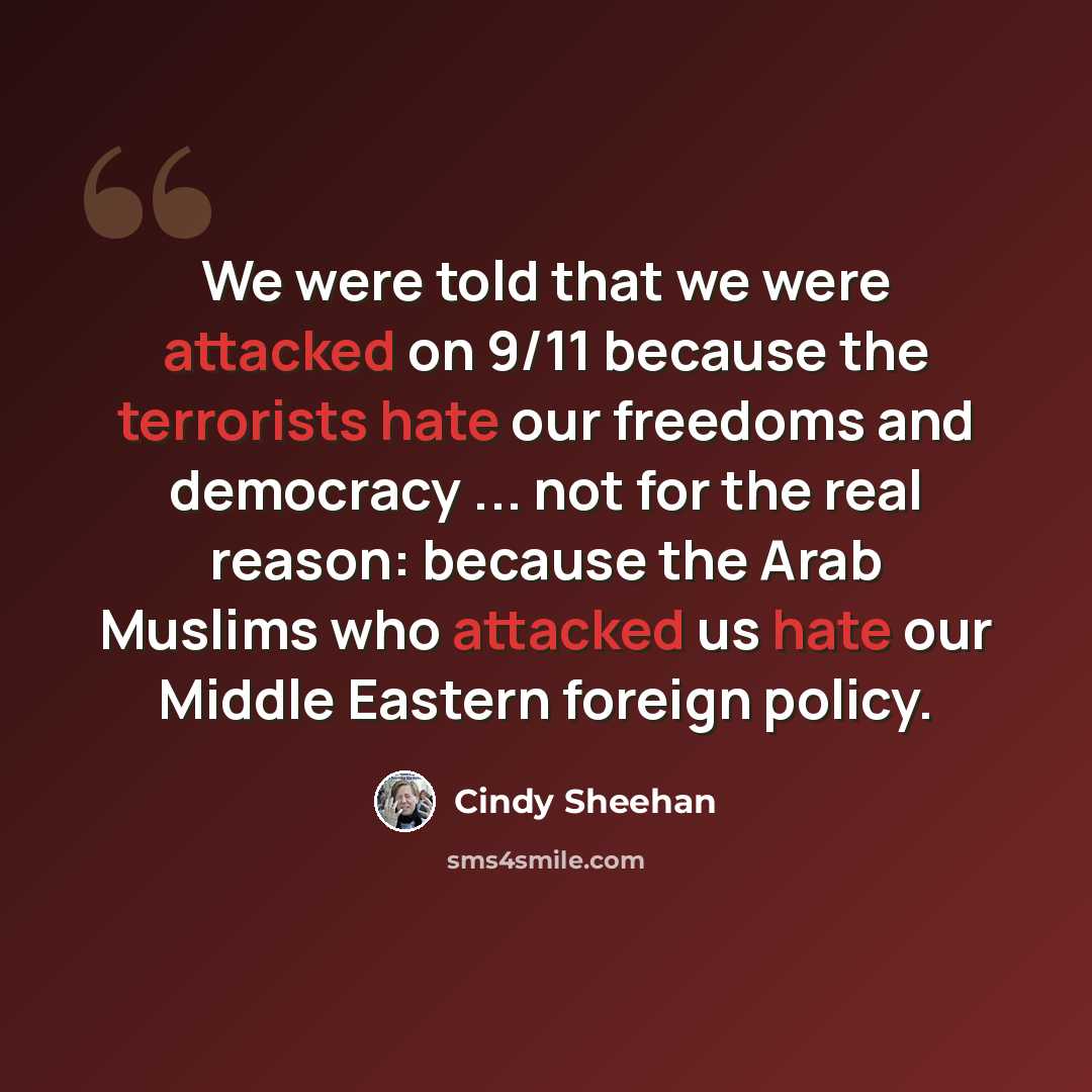 “We were told that we were attacked on 9/11 because the terrorists hate our freedoms and democracy ... not for the real reason: because the Arab Muslims who attacked us hate our Middle Eastern foreign policy.” quote by Cindy Sheehan