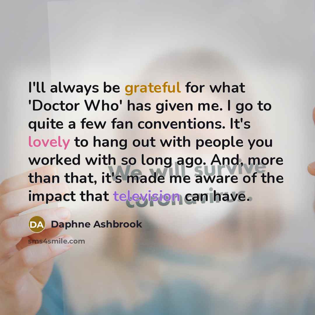 “I'll always be grateful for what 'Doctor Who' has given me. I go to quite a few fan conventions. It's lovely to hang out with people you worked with so long ago. And, more than that, it's made me aware of the impact that television can have.” quote by Daphne Ashbrook