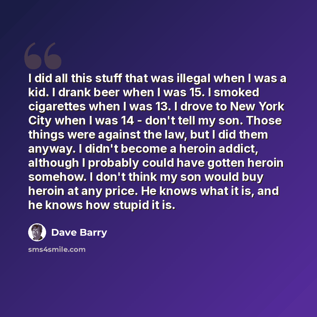 “I did all this stuff that was illegal when I was a kid. I drank beer when I was 15. I smoked cigarettes when I was 13. I drove to New York City when I was 14 - don't tell my son. Those things were against the law, but I did them anyway. I didn't become a heroin addict, although I probably could…” quote by Dave Barry