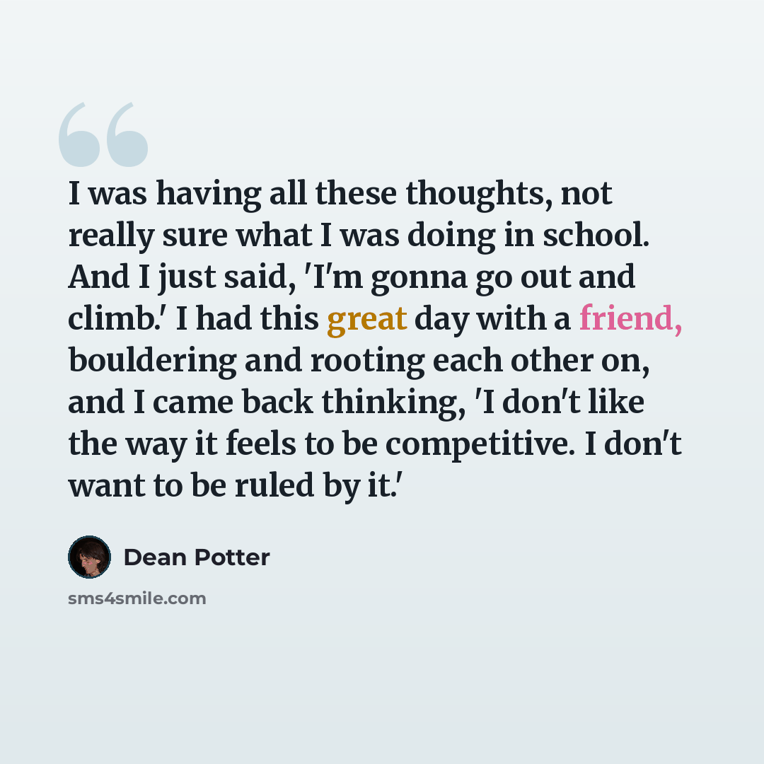 “I was having all these thoughts, not really sure what I was doing in school. And I just said, 'I'm gonna go out and climb.' I had this great day with a friend, bouldering and rooting each other on, and I came back thinking, 'I don't like the way it feels to be competitive. I don't want to be ruled…” quote by Dean Potter
