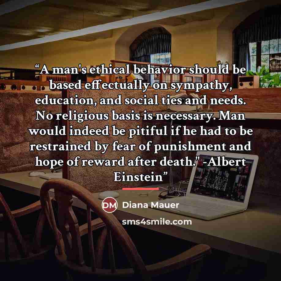 “A man's ethical behavior should be based effectually on sympathy, education, and social ties and needs. No religious basis is necessary. Man would indeed be pitiful if he had to be restrained by fear of punishment and hope of reward after death." -Albert Einstein” quote by Diana Mauer