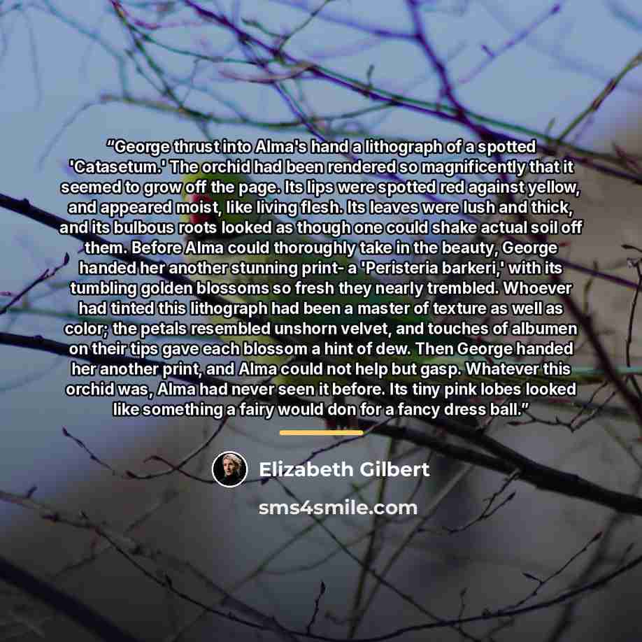 “George thrust into Alma's hand a lithograph of a spotted 'Catasetum.' The orchid had been rendered so magnificently that it seemed to grow off the page. Its lips were spotted red against yellow, and appeared moist, like living flesh. Its leaves were lush and thick, and its bulbous roots looked as…” quote by Elizabeth Gilbert