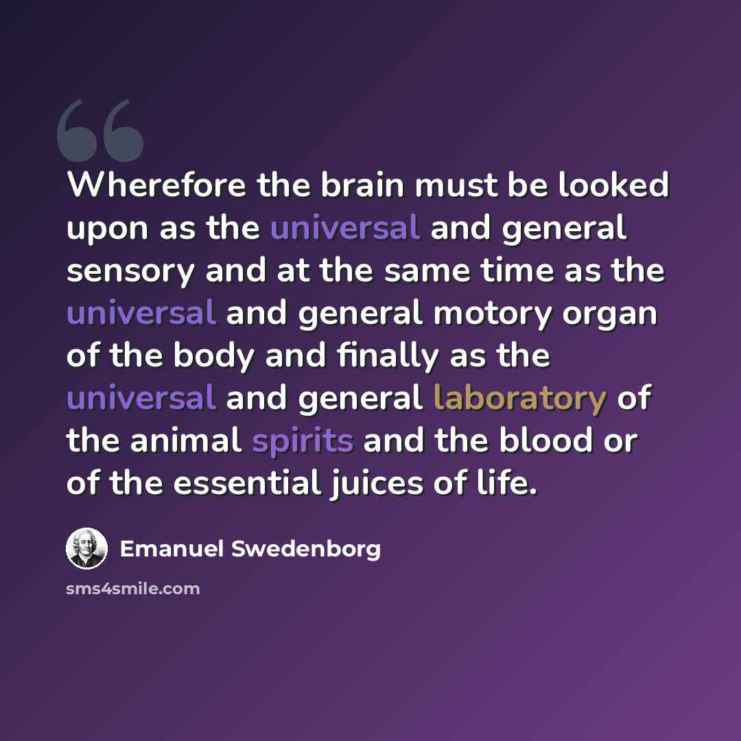 “Wherefore the brain must be looked upon as the universal and general sensory and at the same time as the universal and general motory organ of the body and finally as the universal and general laboratory of the animal spirits and the blood or of the essential juices of life.” quote by Emanuel Swedenborg
