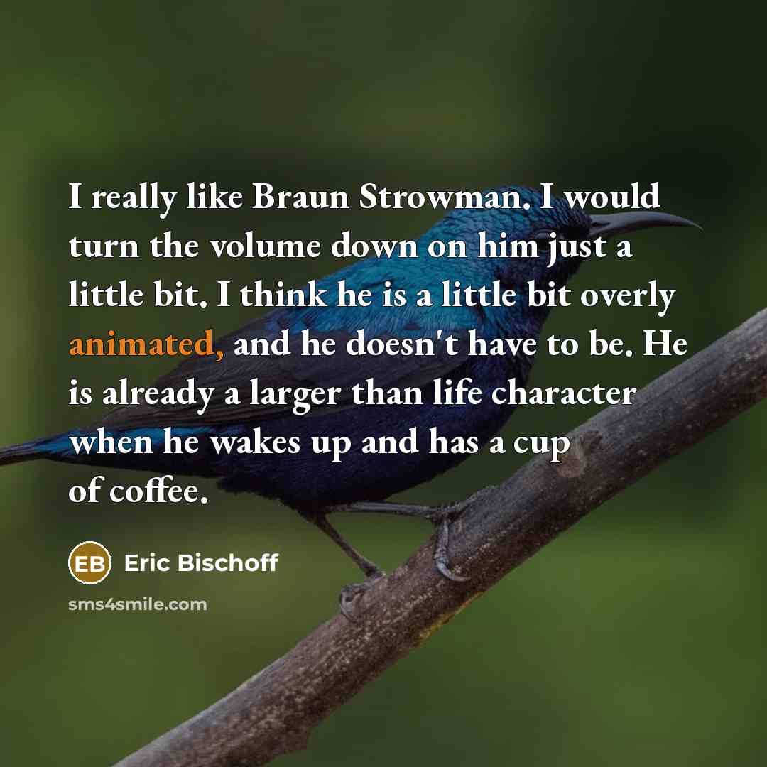 “I really like Braun Strowman. I would turn the volume down on him just a little bit. I think he is a little bit overly animated, and he doesn't have to be. He is already a larger than life character when he wakes up and has a cup of coffee.” quote by Eric Bischoff