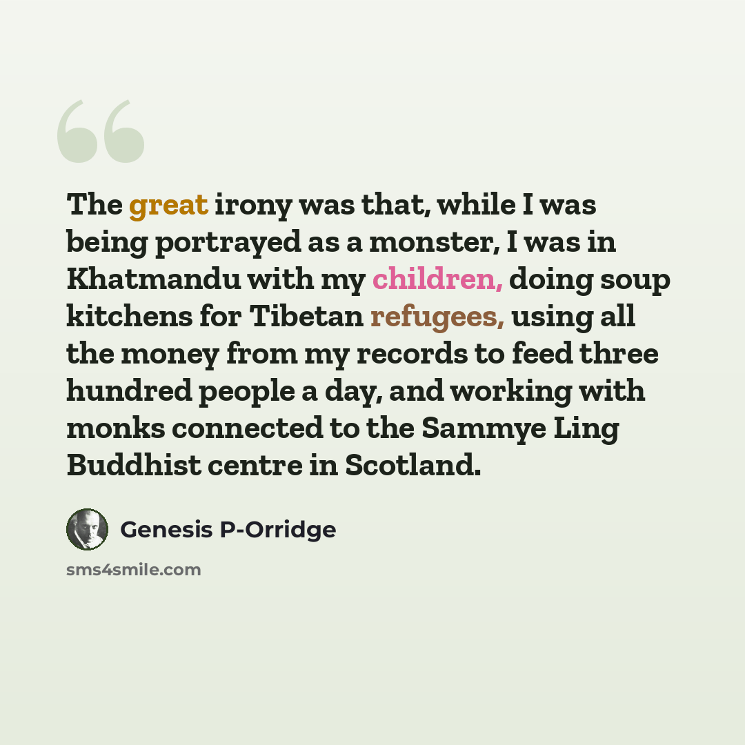 “The great irony was that, while I was being portrayed as a monster, I was in Khatmandu with my children, doing soup kitchens for Tibetan refugees, using all the money from my records to feed three hundred people a day, and working with monks connected to the Sammye Ling Buddhist centre in Scotland.” quote by Genesis P-Orridge