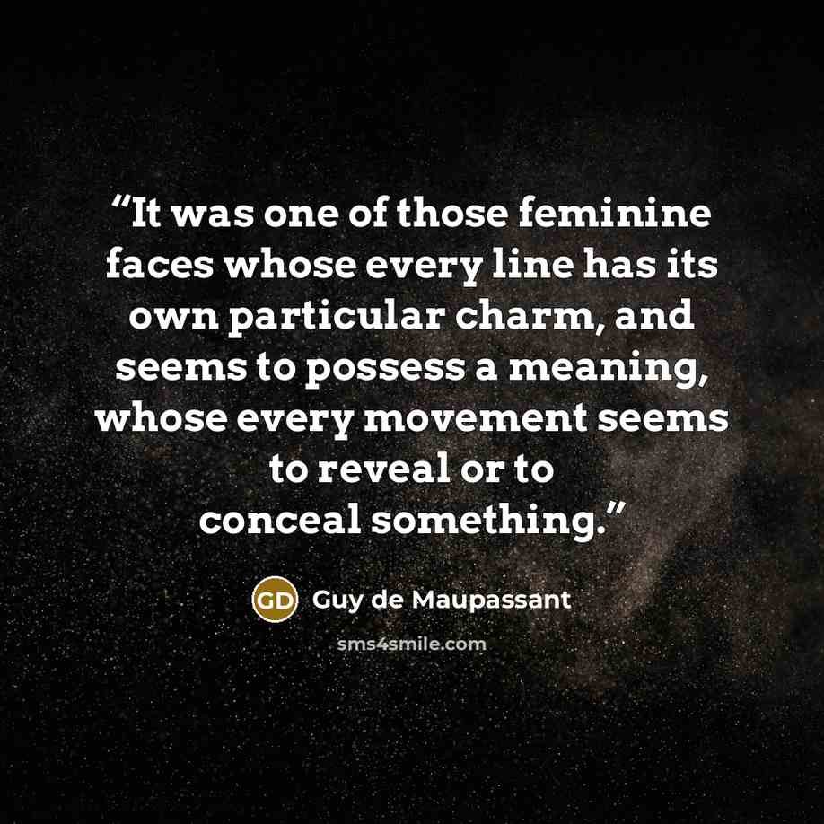 “It was one of those feminine faces whose every line has its own particular charm, and seems to possess a meaning, whose every movement seems to reveal or to conceal something.” quote by Guy de Maupassant