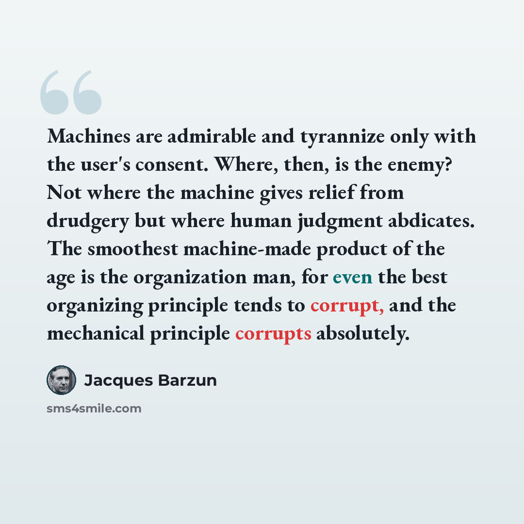 “Machines are admirable and tyrannize only with the user's consent. Where, then, is the enemy? Not where the machine gives relief from drudgery but where human judgment abdicates. The smoothest machine-made product of the age is the organization man, for even the best organizing principle tends to…” quote by Jacques Barzun