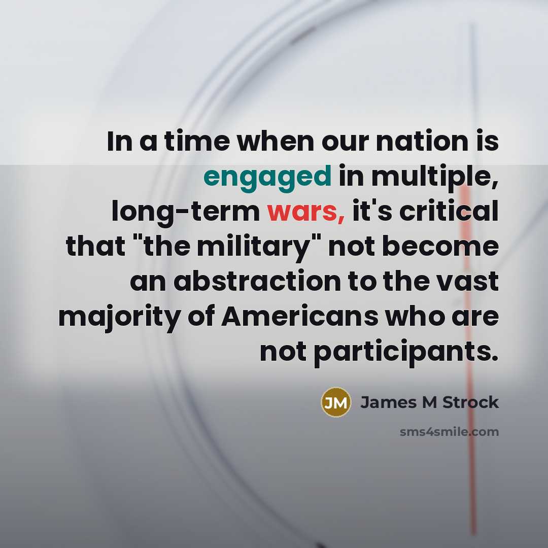 “In a time when our nation is engaged in multiple, long-term wars, it's critical that "the military" not become an abstraction to the vast majority of Americans who are not participants.” quote by James M Strock