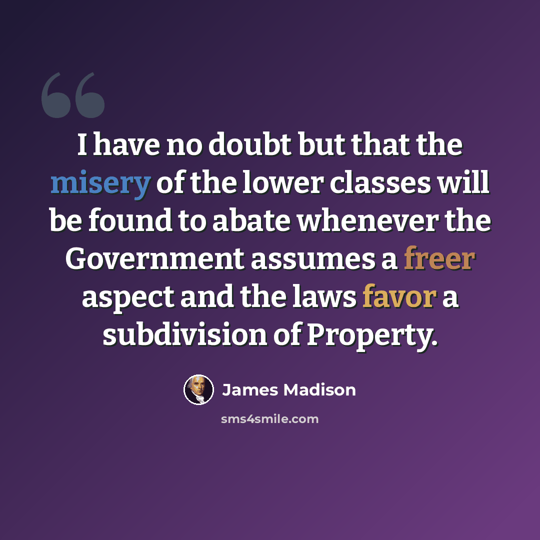 “I have no doubt but that the misery of the lower classes will be found to abate whenever the Government assumes a freer aspect and the laws favor a subdivision of Property.” quote by James Madison