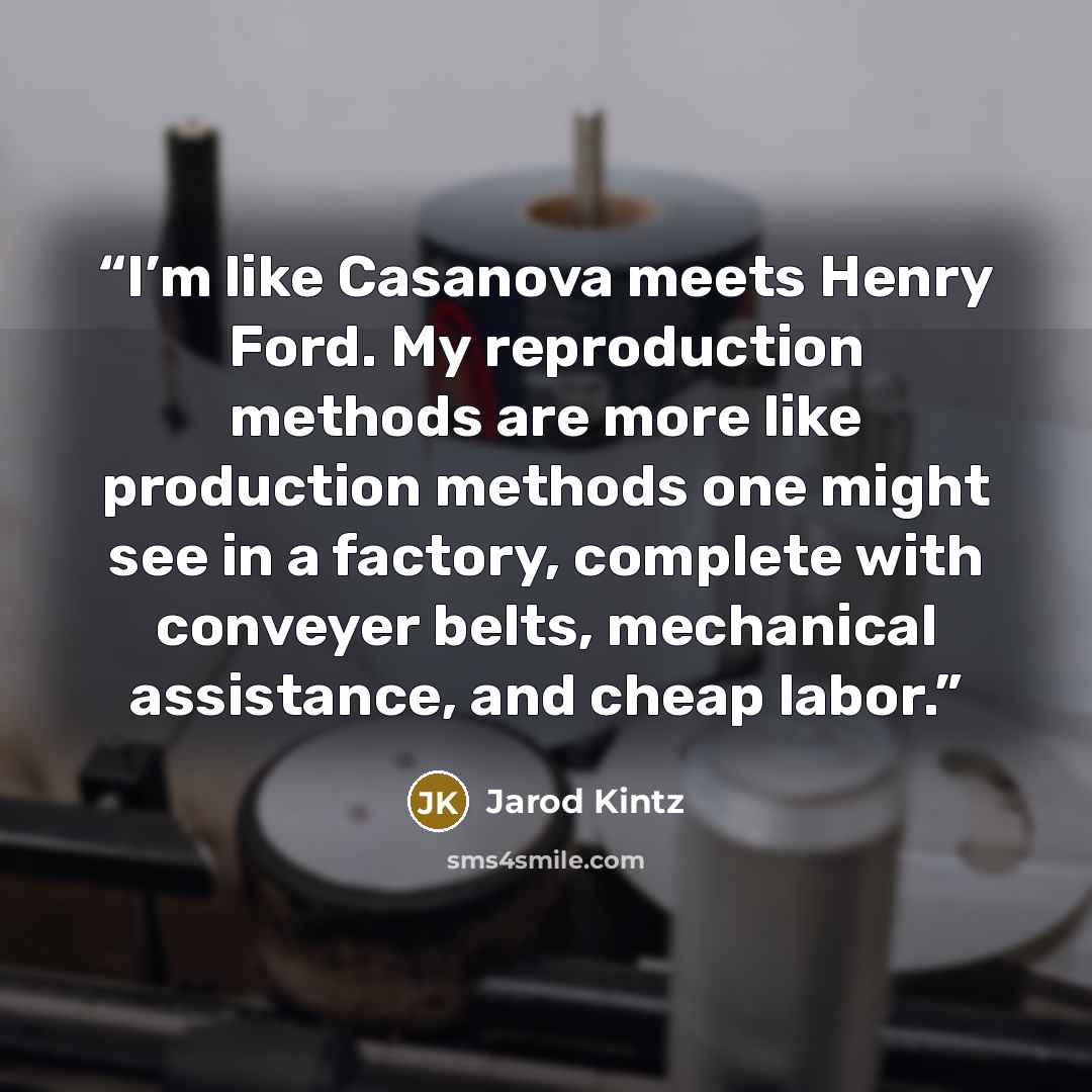 “I’m like Casanova meets Henry Ford. My reproduction methods are more like production methods one might see in a factory, complete with conveyer belts, mechanical assistance, and cheap labor.” quote by Jarod Kintz