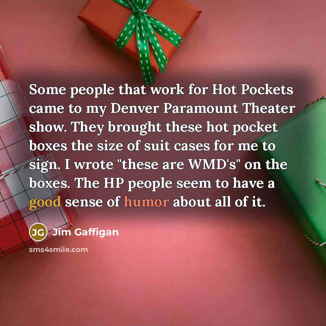 “Some people that work for Hot Pockets came to my Denver Paramount Theater show. They brought these hot pocket boxes the size of suit cases for me to sign. I wrote "these are WMD's" on the boxes. The HP people seem to have a good sense of humor about all of it.” quote by Jim Gaffigan