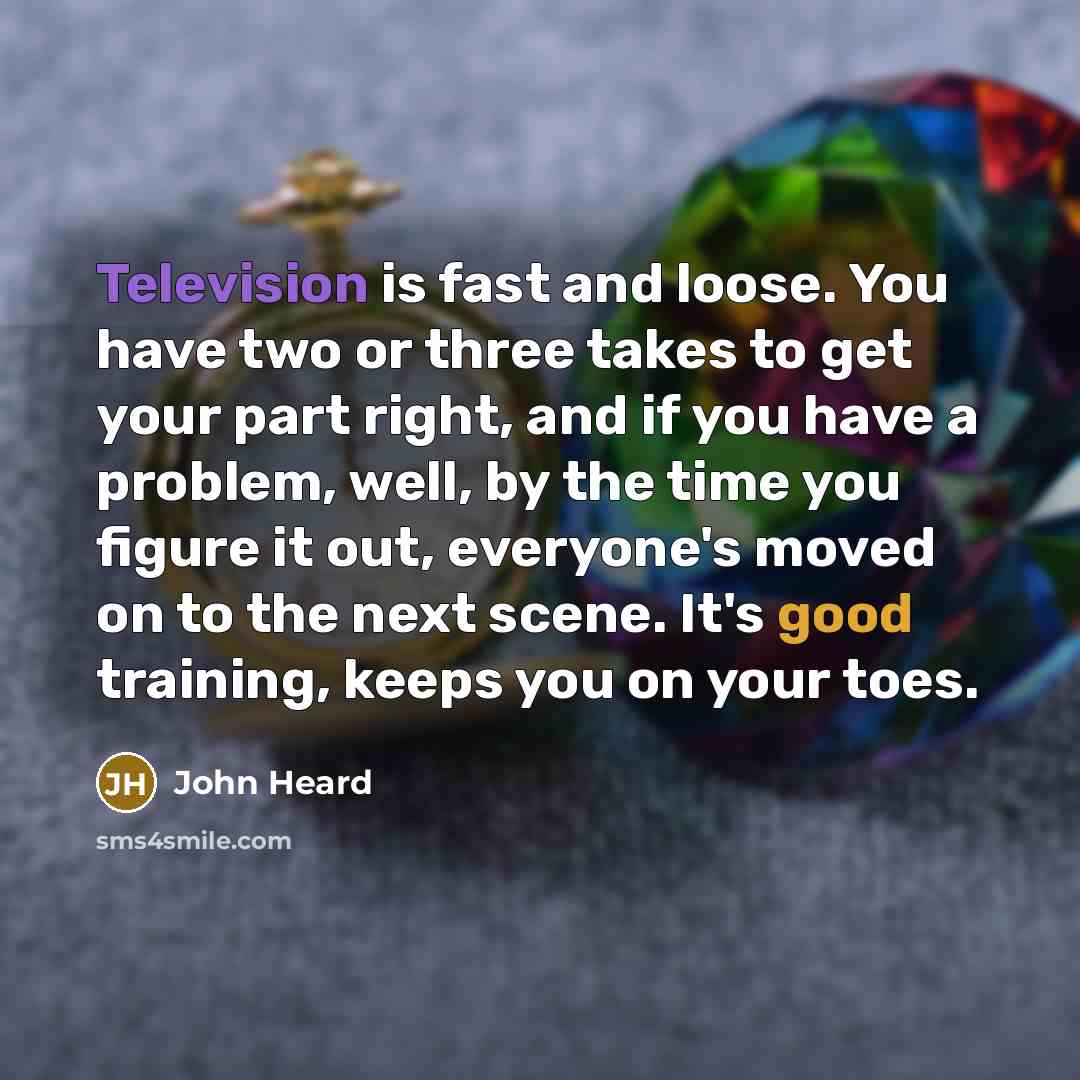 “Television is fast and loose. You have two or three takes to get your part right, and if you have a problem, well, by the time you figure it out, everyone's moved on to the next scene. It's good training, keeps you on your toes.” quote by John Heard