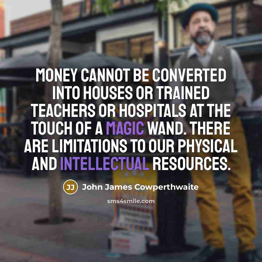 “Money cannot be converted into houses or trained teachers or hospitals at the touch of a magic wand. There are limitations to our physical and intellectual resources.” quote by John James Cowperthwaite