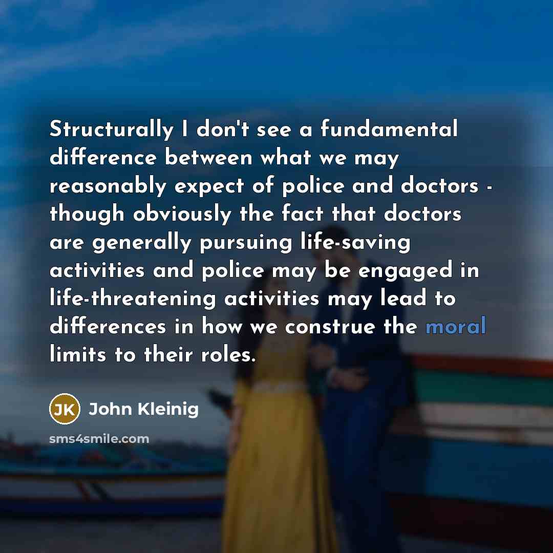 “Structurally I don't see a fundamental difference between what we may reasonably expect of police and doctors - though obviously the fact that doctors are generally pursuing life-saving activities and police may be engaged in life-threatening activities may lead to differences in how we construe…” quote by John Kleinig