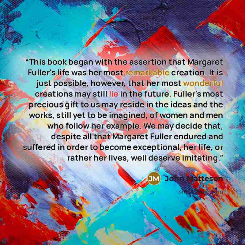 “This book began with the assertion that Margaret Fuller's life was her most remarkable creation. It is just possible, however, that her most wonderful creations may still lie in the future. Fuller's most precious gift to us may reside in the ideas and the works, still yet to be imagined, of women…” quote by John Matteson