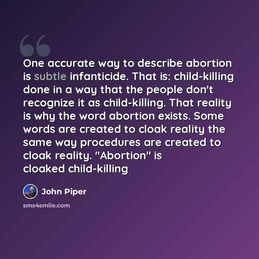 “One accurate way to describe abortion is subtle infanticide. That is: child-killing done in a way that the people don't recognize it as child-killing. That reality is why the word abortion exists. Some words are created to cloak reality the same way procedures are created to cloak reality…” quote by John Piper