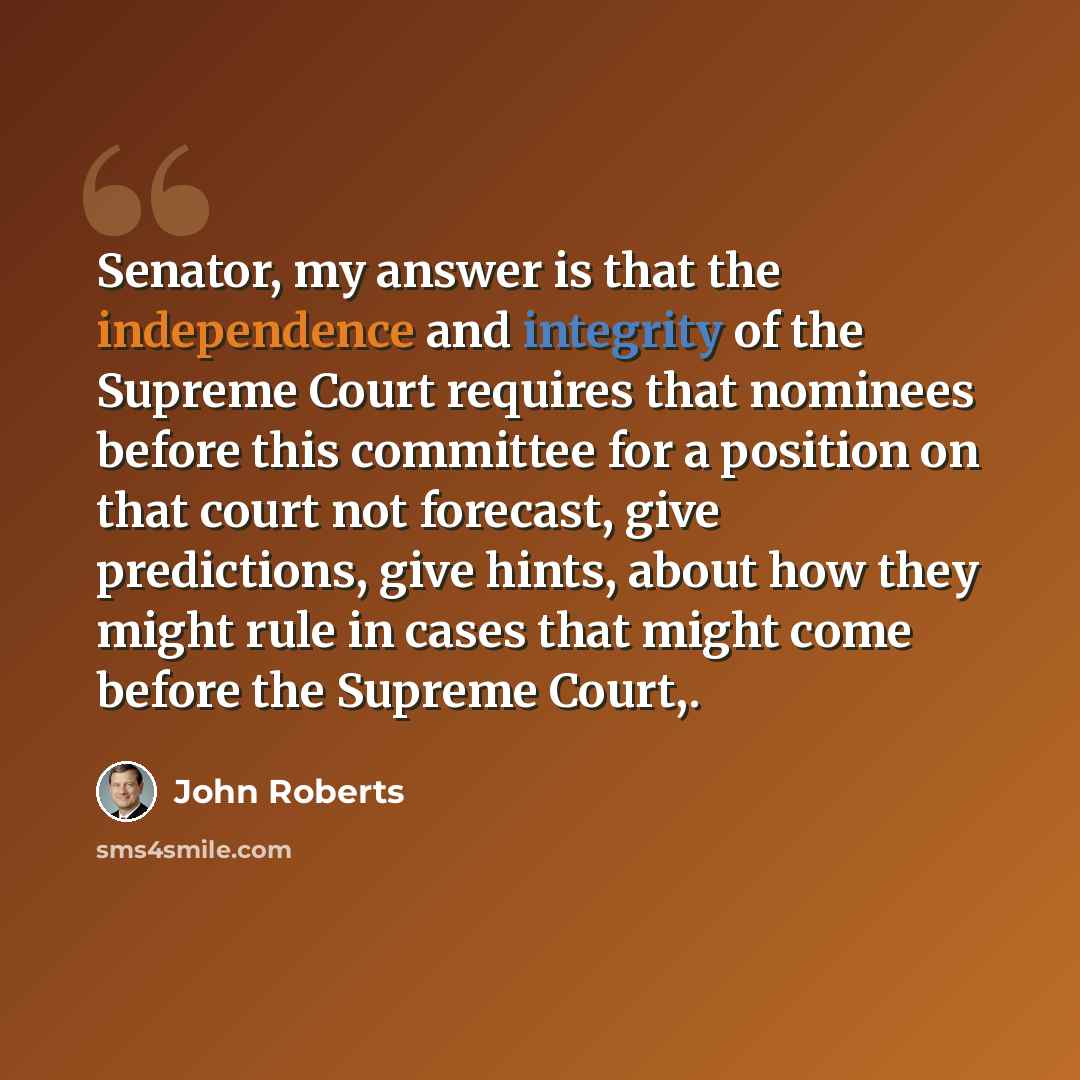 “Senator, my answer is that the independence and integrity of the Supreme Court requires that nominees before this committee for a position on that court not forecast, give predictions, give hints, about how they might rule in cases that might come before the Supreme Court,.” quote by John Roberts