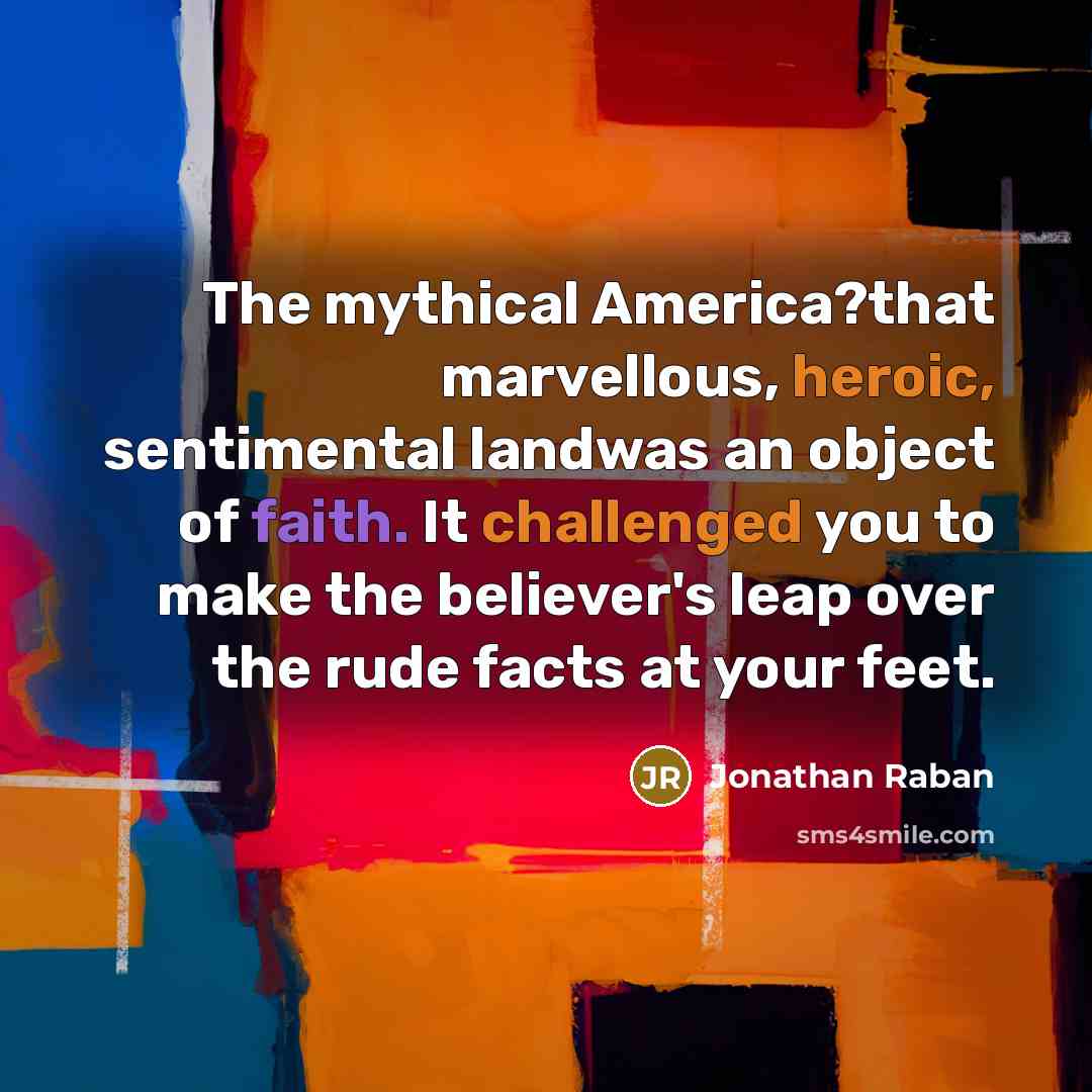 “The mythical America?that marvellous, heroic, sentimental landwas an object of faith. It challenged you to make the believer's leap over the rude facts at your feet.” quote by Jonathan Raban