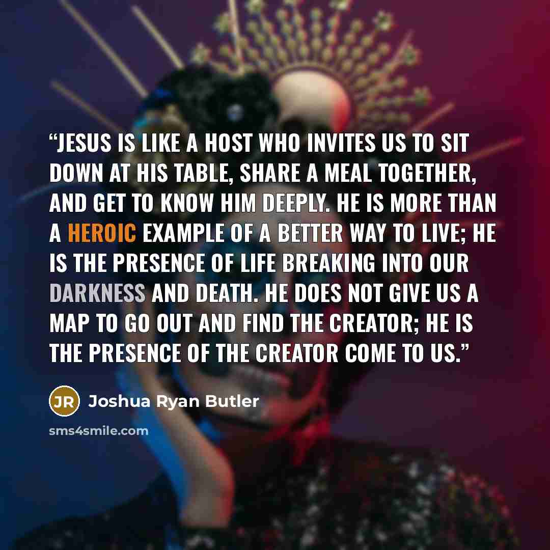 “Jesus is like a host who invites us to sit down at his table, share a meal together, and get to know him deeply. He is more than a heroic example of a better way to live; he is the presence of life breaking into our darkness and death. He does not give us a map to go out and find the Creator; he…” quote by Joshua Ryan Butler