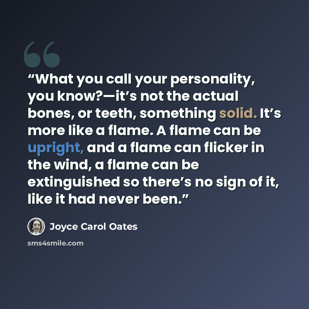 “What you call your personality, you know?—it’s not the actual bones, or teeth, something solid. It’s more like a flame. A flame can be upright, and a flame can flicker in the wind, a flame can be extinguished so there’s no sign of it, like it had never been.” quote by Joyce Carol Oates