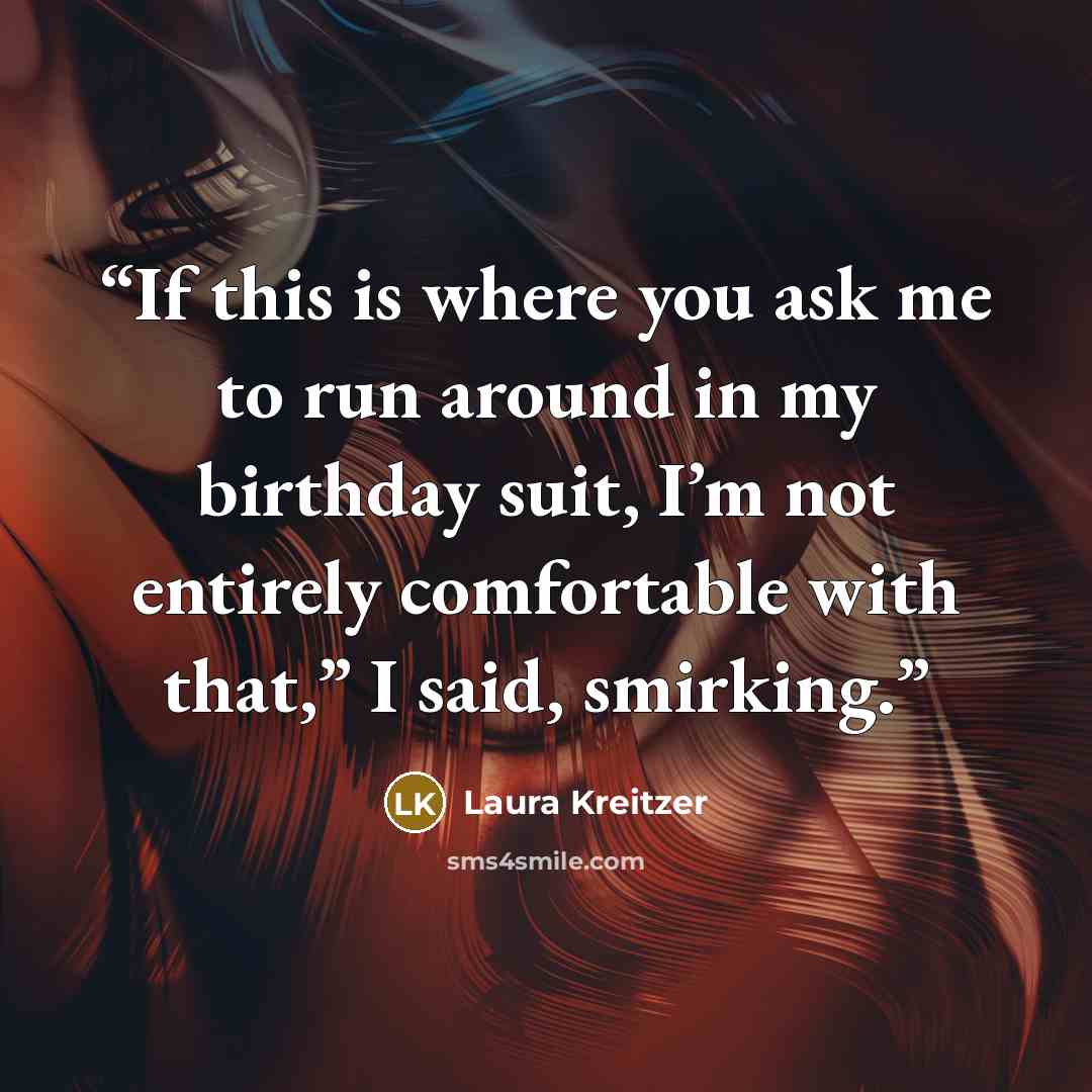 “If this is where you ask me to run around in my birthday suit, I’m not entirely comfortable with that,” I said, smirking.” quote by Laura Kreitzer