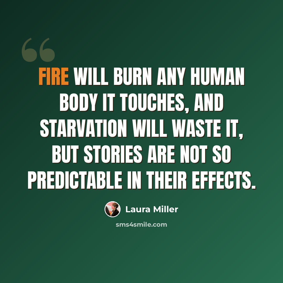 “Fire will burn any human body it touches, and starvation will waste it, but stories are not so predictable in their effects.” quote by Laura Miller