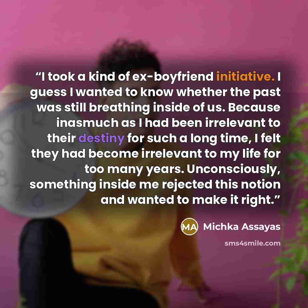 “I took a kind of ex-boyfriend initiative. I guess I wanted to know whether the past was still breathing inside of us. Because inasmuch as I had been irrelevant to their destiny for such a long time, I felt they had become irrelevant to my life for too many years. Unconsciously, something inside me…” quote by Michka Assayas