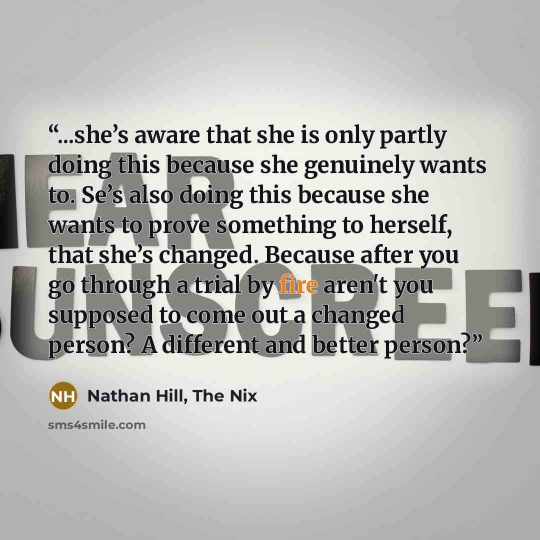 “...she’s aware that she is only partly doing this because she genuinely wants to. Se’s also doing this because she wants to prove something to herself, that she’s changed. Because after you go through a trial by fire aren't you supposed to come out a changed person? A different and better person?” quote by Nathan Hill, The Nix