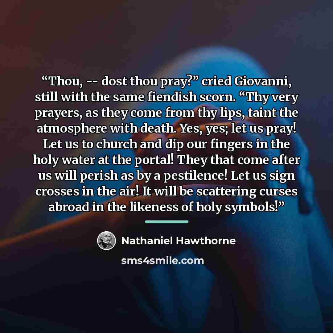“Thou, -- dost thou pray?” cried Giovanni, still with the same fiendish scorn. “Thy very prayers, as they come from thy lips, taint the atmosphere with death. Yes, yes; let us pray! Let us to church and dip our fingers in the holy water at the portal! They that come after us will perish as by a…” quote by Nathaniel Hawthorne