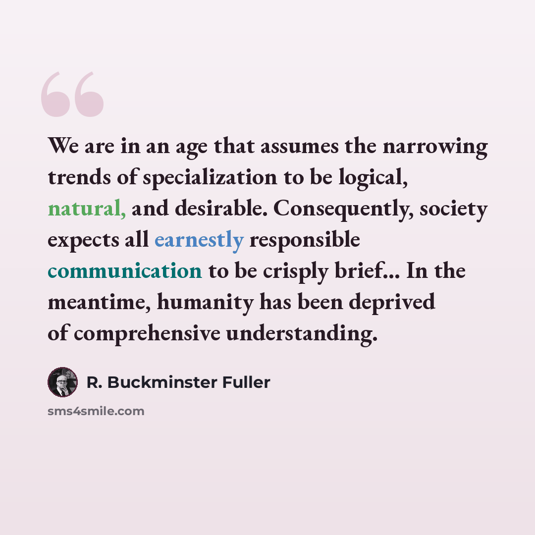 “We are in an age that assumes the narrowing trends of specialization to be logical, natural, and desirable. Consequently, society expects all earnestly responsible communication to be crisply brief… In the meantime, humanity has been deprived of comprehensive understanding.” quote by R. Buckminster Fuller