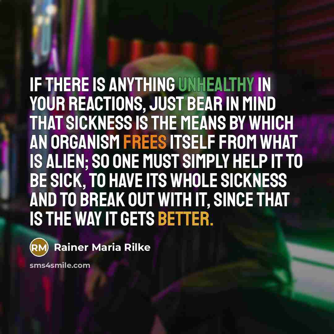 “If there is anything unhealthy in your reactions, just bear in mind that sickness is the means by which an organism frees itself from what is alien; so one must simply help it to be sick, to have its whole sickness and to break out with it, since that is the way it gets better.” quote by Rainer Maria Rilke