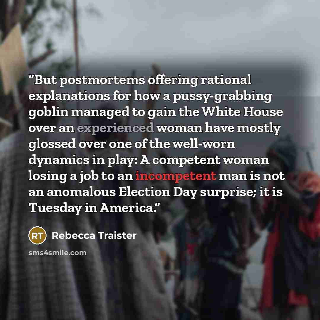 “But postmortems offering rational explanations for how a pussy-grabbing goblin managed to gain the White House over an experienced woman have mostly glossed over one of the well-worn dynamics in play: A competent woman losing a job to an incompetent man is not an anomalous Election Day surprise…” quote by Rebecca Traister