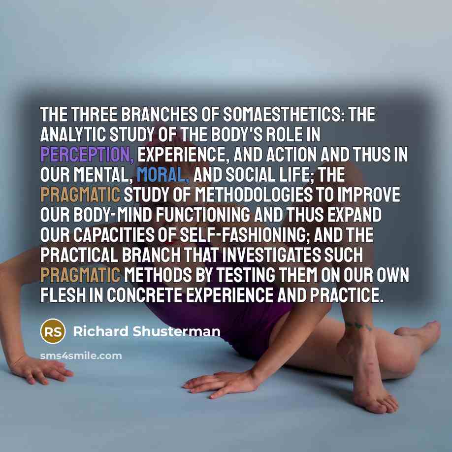 “The three branches of somaesthetics: the analytic study of the body's role in perception, experience, and action and thus in our mental, moral, and social life; the pragmatic study of methodologies to improve our body-mind functioning and thus expand our capacities of self-fashioning; and the…” quote by Richard Shusterman